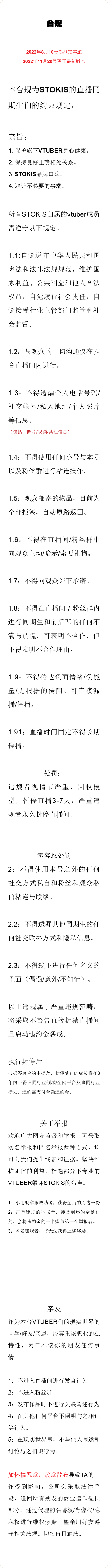  台规 2022年8月10号起拟定实施 2022年11月20号更正最新版本 本台规为STOKIS的直播同期生们的约束规定， 宗旨： 保护旗下VTUBER身心健康。 保持良好正确相处关系。 STOKIS品牌口碑。 避让不必要的事端。 所有STOKIS归属的vtuber成员需遵守以下规定。 1.1:自觉遵守中华人民共和国宪法和法律法规规范，维护国家利益、公共利益和他人合法权益，自觉履行社会责任，自觉接受行业主管部门监管和社会监督。 1.2：与观众的一切沟通仅在抖音直播间内进行。 1.3：不得透漏个人电话号码/社交帐号/私人地址/个人照片等信息。 （包括：照片/视频/其他信息） 1.4：不得使用任何小号与本号以及粉丝群进行粘连操作。 1.5：观众邮寄的物品，目前为全部拒签，自动原路返回。 1.6：不得在直播间/粉丝群中向观众主动/暗示/索要礼物。 1.7：不得向观众许下承诺。 1.8：不得在直播间 / 粉丝群内进行同期生和前后辈的任何不满与调侃。可表明不合作，但不得表明不合作理由。 1.9：不得传达负面情绪/负能量/无根据的传闻。可直接漏播/停播。 1.91：直播时间固定不得长期停播。 处罚： 违规者视情节严重，回收模型，暂停直播3-7天，严重违规者永久封停直播间。 零容忍处罚 2：不得使用本号之外的任何社交方式私自和粉丝和观众私信粘连与联络。 2.2：不得透漏其他同期生的任何社交联络方式和隐私信息。 2.3：不得线下进行任何名义的见面（偶遇/意外/不知情）。 以上违规属于严重违规范畴，将采取不警告直接封禁直播间且启动违约金惩戒。 执行封停后 根据签署合约中提及，封停处罚的成员将在3年内不得在同行业领域/全网平台从事同行业行为。违约需支付全额违约金。 关于举报 欢迎广大网友监督和举报，可采取实名举报和匿名举报两种方式，均可向我们提供线索和证据。坚决维护团体的利益，杜绝部分不专业的VTUBER毁坏STOKIS的名声。 1：小违规举报成功者，获得全员的周边一份 2：严重违规的举报者，涉及到违约金处罚的，会将违约金的一半赠与第一个举报者。 3：匿名违规者，将无法获得上述奖励。 亲友 作为本台VTUBER们的现实世界的同学/好友/亲属，应尊重该职业的独特性，闭口不谈你的朋友任何事情。 1：不进入直播间进行发言行为， 2：不进入粉丝群 3：发布作品时不进行关联阐述行为 4：在其他任何平台不阐明与之相识等行为。 5：在现实世界里，不与他人阐述和讨论与之相识行为。 如怀揣恶意，故意散布导致TA的工作受到影响，公司会采取法律手段，追回所有殃及的商业运作受损部分。通过代理的名誉权/肖像权/隐私权进行维权索赔。望亲朋好友遵守相关法规。切勿盲目触法。 